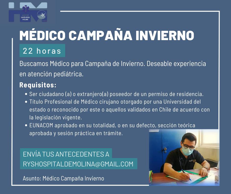 MÉDICO CAMPAÑA INVIERNO 22 horas Buscamos Médico para Campaña de Invierno. Deseable experiencia en atención pediátrica. Requisitos: • Ser ciudadano (a) o extranjero(a) poseedor de un permiso de residencia. • Título Profesional de Médico cirujano otorgado por una Universidad del estado o reconocido por este o aquellos validados en Chile de acuerdo con la legislación vigente. • EUNACOM aprobado en su totalidad, o en su defecto, sección teórica aprobada y sesión práctica en trámite. ENVÍA TUS ANTECEDENTES A RYSHOSPITALDEMOLINA@GMAIL.COM Asunto: Médico Campaña Invierno 